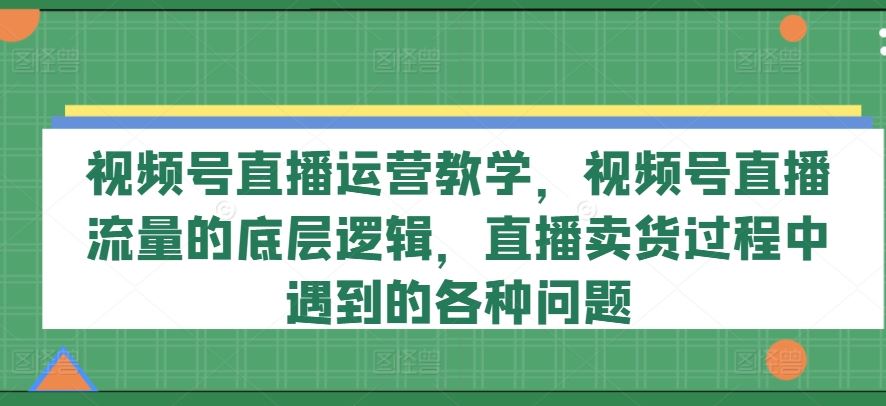 视频号直播运营教学，视频号直播流量的底层逻辑，直播卖货过程中遇到的各种问题