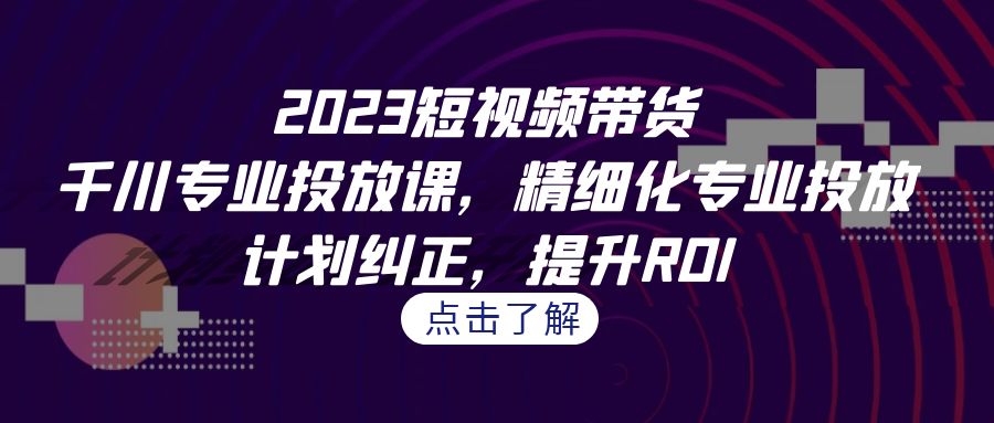 图片[1]-（7054期）2023短视频带货-千川专业投放课，精细化专业投放，计划纠正，提升ROI-