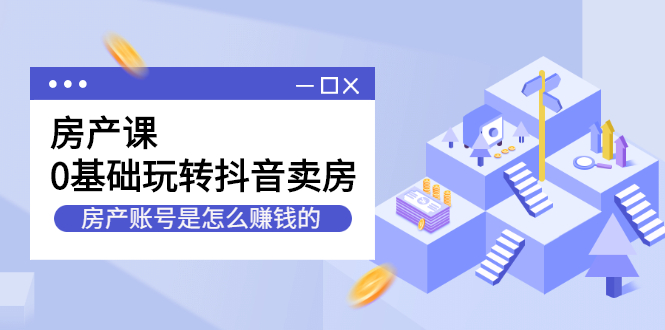 （2231期）房产课，0基础玩转抖音卖房，房产账号是怎么赚钱的