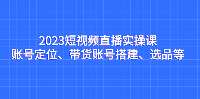 图片[1]-（7081期）2023短视频直播实操课，账号定位、带货账号搭建、选品等-