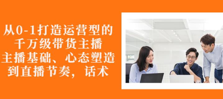 从0-1打造运营型的带货主播：主播基础、心态塑造，能力培养到直播节奏，话术进行全面讲