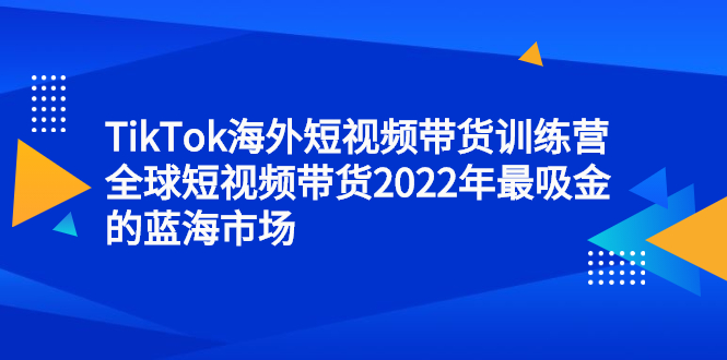 （2347期）TikTok海外短视频带货训练营，全球短视频带货2022年最吸金的蓝海市场